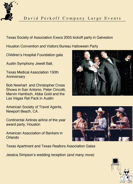 texas Society of Association Executives, Houston Convertion and Visitors Bureau, Children's Hospital Gala, Austin Symphony Jewell Ball, Texas Medical Association 150th Anniversary, Bob Newhart, Christopher Cross, Peter Cincotti, Marvin Hamiisch, Abba Gold, the Las Vegas Rat Pack, Helen Reddy, Lee Greenwood, Jessica Simpson's wedding reception, Sandra Bullock party entertainment, American Society of Travel Agents, Continental Airlines airline of the year, American Association of Bankers in Orlando Florida, Texas Apartment and Texas Realtors Association Galas